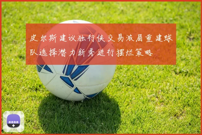 皮尔斯建议独行侠交易浓眉重建球队选择潜力新秀进行摆烂策略
