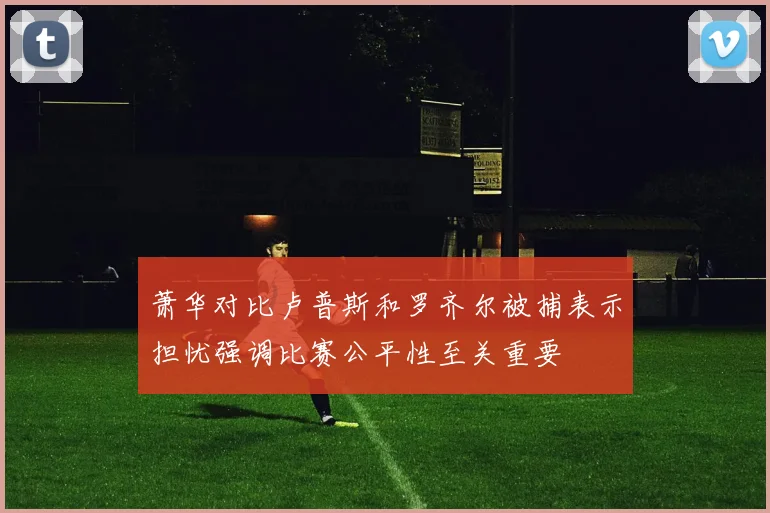 萧华对比卢普斯和罗齐尔被捕表示担忧强调比赛公平性至关重要