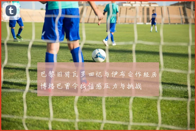巴黎旧将瓦罗回忆与伊布合作经历博格巴曾令我倍感压力与挑战