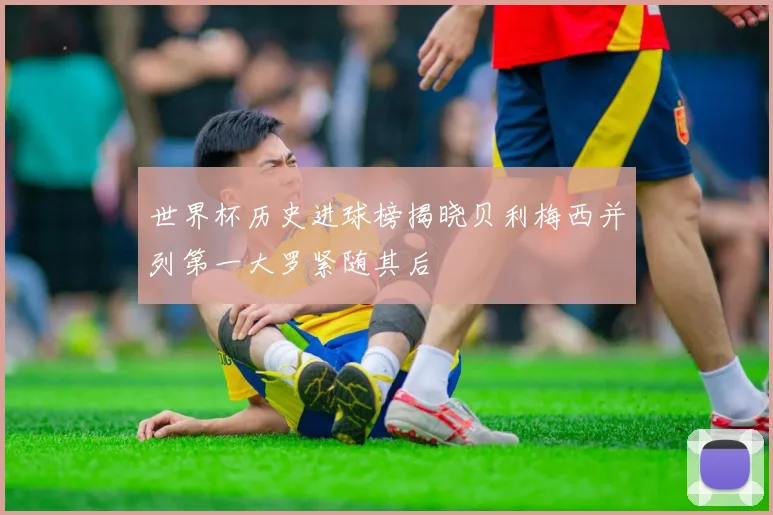 世界杯历史进球榜揭晓贝利梅西并列第一大罗紧随其后