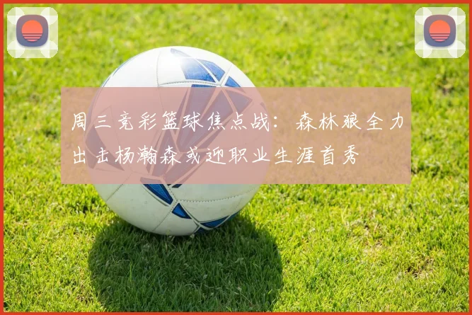 周三竞彩篮球焦点战：森林狼全力出击杨瀚森或迎职业生涯首秀