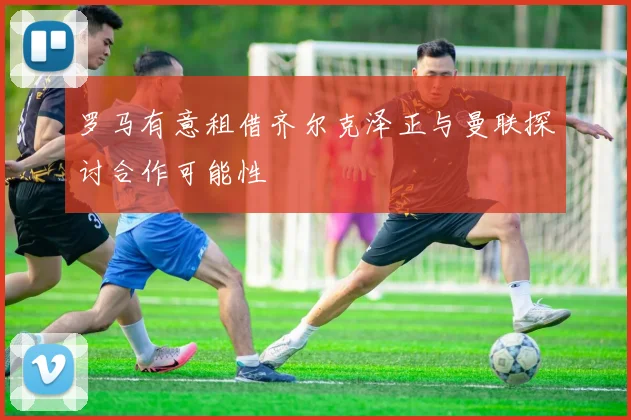 罗马有意租借齐尔克泽正与曼联探讨合作可能性