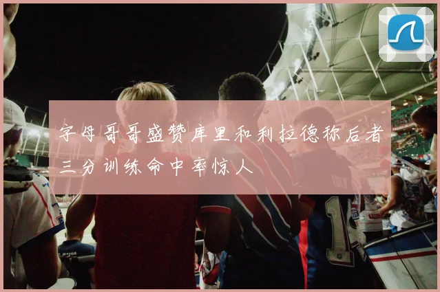 字母哥哥盛赞库里和利拉德称后者三分训练命中率惊人