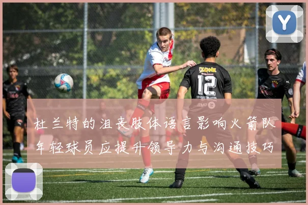 杜兰特的沮丧肢体语言影响火箭队年轻球员应提升领导力与沟通技巧
