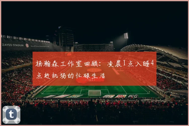 杨瀚森工作室回顾：凌晨1点入睡4点赶机场的忙碌生活