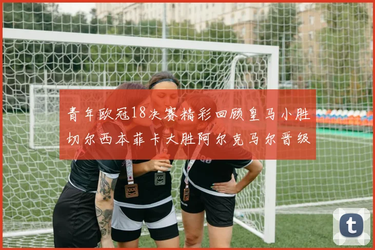 青年欧冠18决赛精彩回顾皇马小胜切尔西本菲卡大胜阿尔克马尔晋级