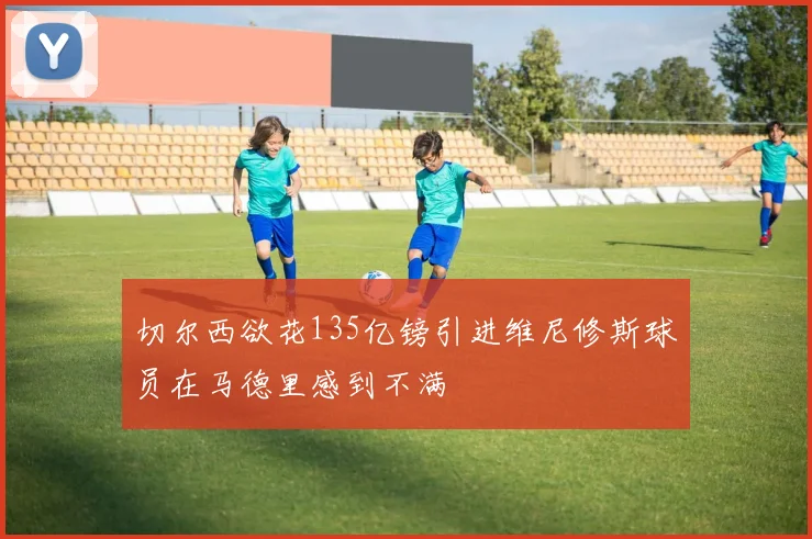 切尔西欲花135亿镑引进维尼修斯球员在马德里感到不满