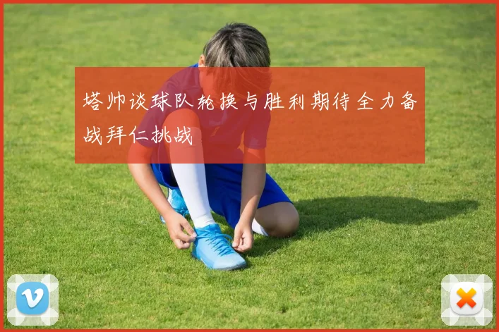塔帅谈球队轮换与胜利期待全力备战拜仁挑战