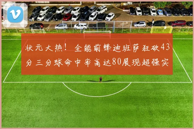 状元大热！全能前锋迪班萨狂砍43分三分球命中率高达80展现超强实力