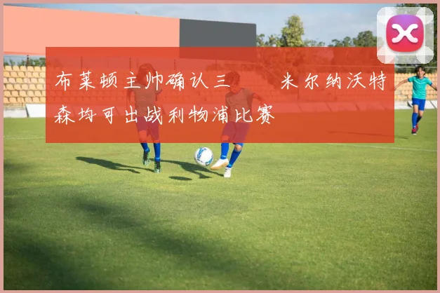 布莱顿主帅确认三笘薫米尔纳沃特森均可出战利物浦比赛