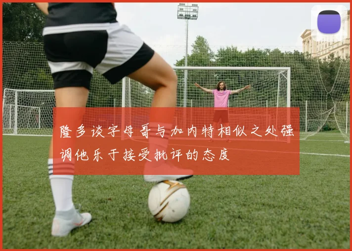 隆多谈字母哥与加内特相似之处强调他乐于接受批评的态度