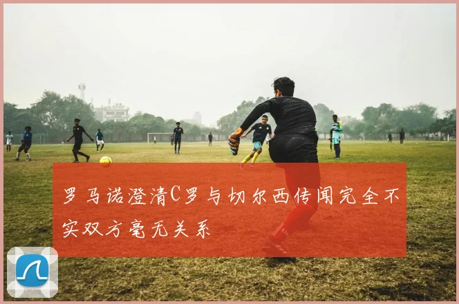 罗马诺澄清C罗与切尔西传闻完全不实双方毫无关系