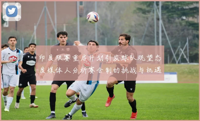 印度联赛重启计划引发球队观望态度媒体人分析赛会制的挑战与机遇