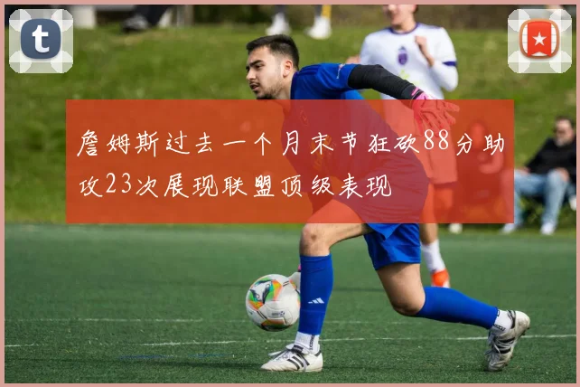 詹姆斯过去一个月末节狂砍88分助攻23次展现联盟顶级表现