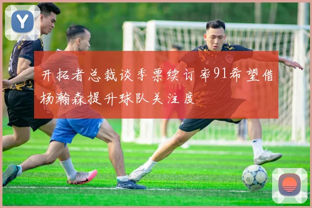 开拓者总裁谈季票续订率91希望借杨瀚森提升球队关注度